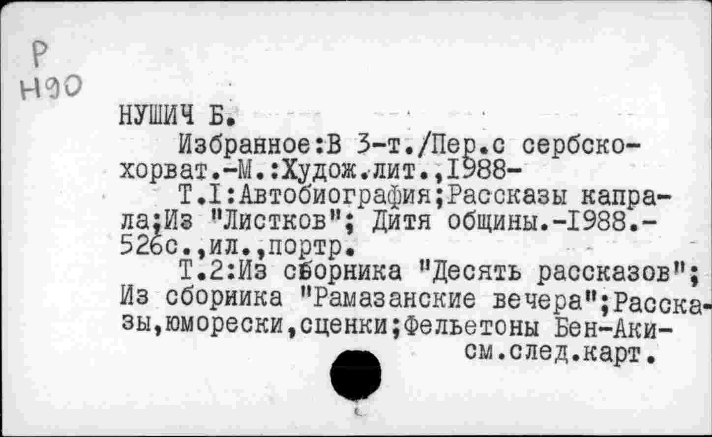 ﻿р
Н0О
НУШИЧ Б.
Избранное:В З-т./Пер.с сербско-хорват.-М.:Худож.лит.,1988-
Т.1:Автобиография;Рассказы капра-ла;Из ’’Листков”; Дитя общины.-1988.-526с.,ил.,портр.
Т.2:Из сборника ’’Десять рассказов”; Из сборника ’’Рамазанские вечера”; Расска^ зы,юморески,сценки;Фельетоны Бен-Аки-
см.след.карт.